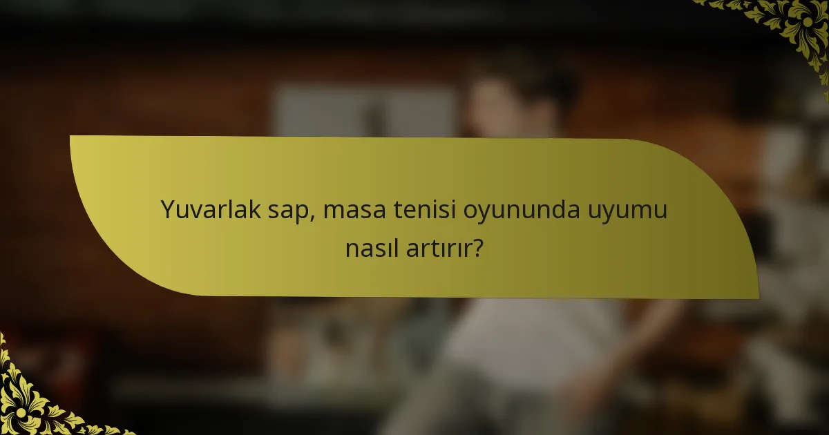 Yuvarlak sap, masa tenisi oyununda uyumu nasıl artırır?